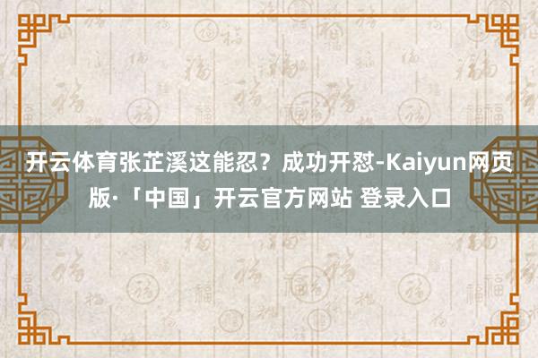开云体育张芷溪这能忍？成功开怼-Kaiyun网页版·「中国」开云官方网站 登录入口