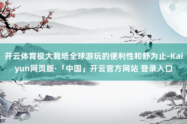 开云体育极大栽培全球游玩的便利性和舒为止-Kaiyun网页版·「中国」开云官方网站 登录入口