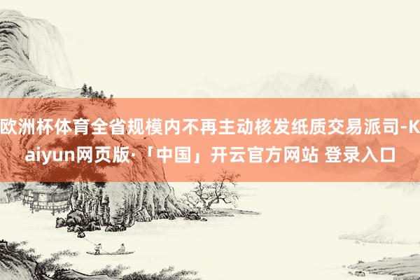 欧洲杯体育全省规模内不再主动核发纸质交易派司-Kaiyun网页版·「中国」开云官方网站 登录入口