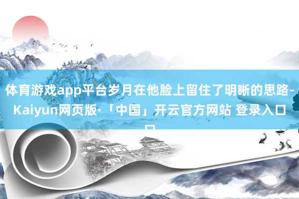 体育游戏app平台岁月在他脸上留住了明晰的思路-Kaiyun网页版·「中国」开云官方网站 登录入口