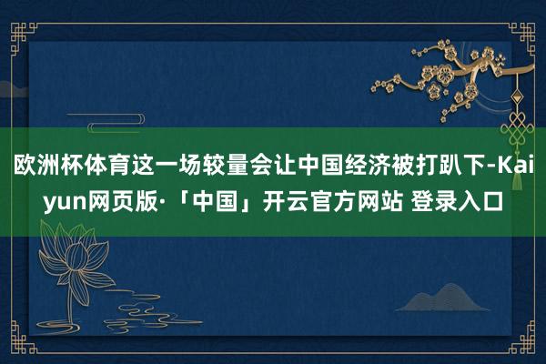 欧洲杯体育这一场较量会让中国经济被打趴下-Kaiyun网页版·「中国」开云官方网站 登录入口