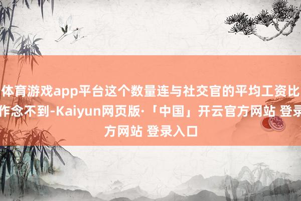 体育游戏app平台这个数量连与社交官的平均工资比王人作念不到-Kaiyun网页版·「中国」开云官方网站 登录入口