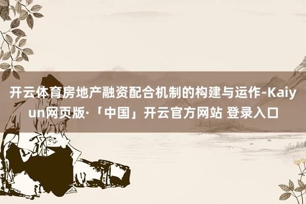 开云体育房地产融资配合机制的构建与运作-Kaiyun网页版·「中国」开云官方网站 登录入口