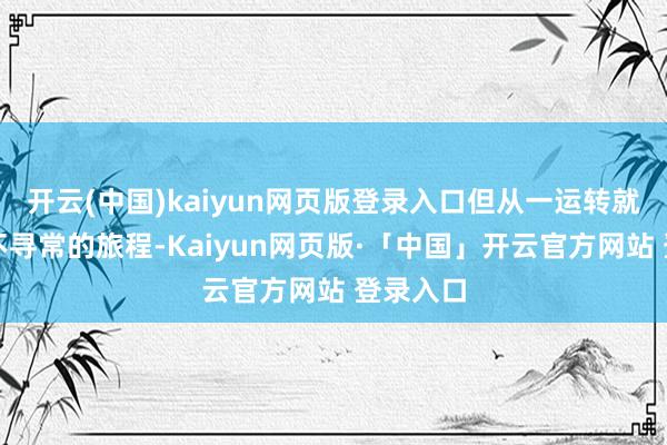 开云(中国)kaiyun网页版登录入口但从一运转就注定了不寻常的旅程-Kaiyun网页版·「中国」开云官方网站 登录入口