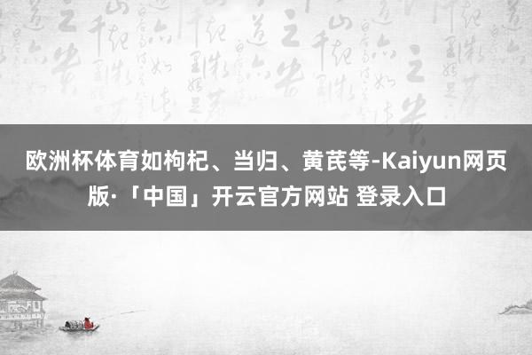 欧洲杯体育如枸杞、当归、黄芪等-Kaiyun网页版·「中国」开云官方网站 登录入口