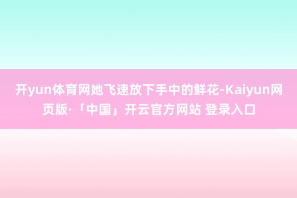 开yun体育网她飞速放下手中的鲜花-Kaiyun网页版·「中国」开云官方网站 登录入口