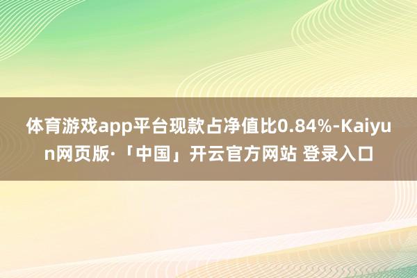 体育游戏app平台现款占净值比0.84%-Kaiyun网页版·「中国」开云官方网站 登录入口