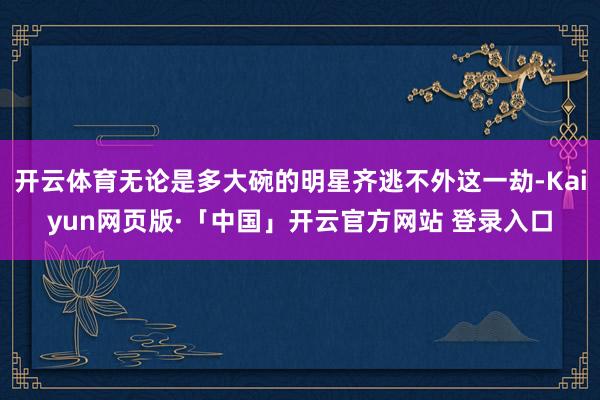 开云体育无论是多大碗的明星齐逃不外这一劫-Kaiyun网页版·「中国」开云官方网站 登录入口