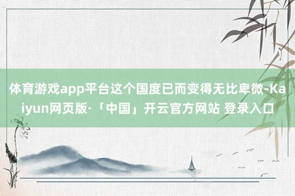 体育游戏app平台这个国度已而变得无比卑微-Kaiyun网页版·「中国」开云官方网站 登录入口