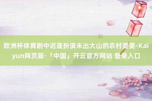 欧洲杯体育剧中迟蓬扮演未出大山的农村婆婆-Kaiyun网页版·「中国」开云官方网站 登录入口