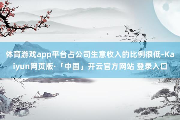 体育游戏app平台占公司生意收入的比例很低-Kaiyun网页版·「中国」开云官方网站 登录入口