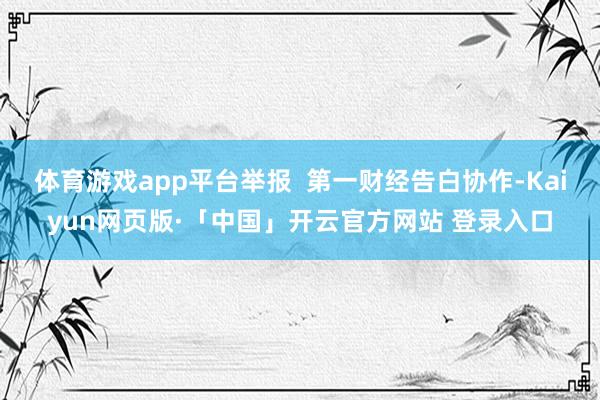 体育游戏app平台举报  第一财经告白协作-Kaiyun网页版·「中国」开云官方网站 登录入口