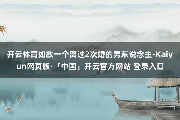 开云体育如故一个离过2次婚的男东说念主-Kaiyun网页版·「中国」开云官方网站 登录入口