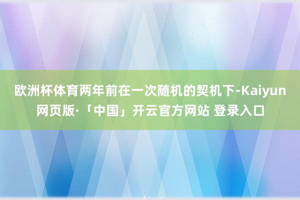 欧洲杯体育两年前在一次随机的契机下-Kaiyun网页版·「中国」开云官方网站 登录入口