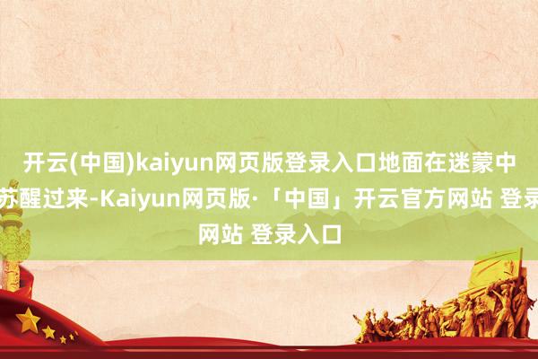 开云(中国)kaiyun网页版登录入口地面在迷蒙中逐渐苏醒过来-Kaiyun网页版·「中国」开云官方网站 登录入口
