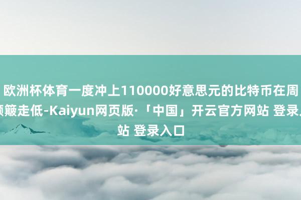 欧洲杯体育一度冲上110000好意思元的比特币在周末颠簸走低-Kaiyun网页版·「中国」开云官方网站 登录入口