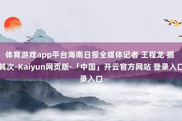 体育游戏app平台海南日报全媒体记者 王程龙 摄 　　其次-Kaiyun网页版·「中国」开云官方网站 登录入口