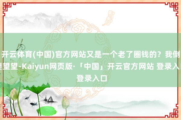 开云体育(中国)官方网站又是一个老了圈钱的？我倒要望望-Kaiyun网页版·「中国」开云官方网站 登录入口
