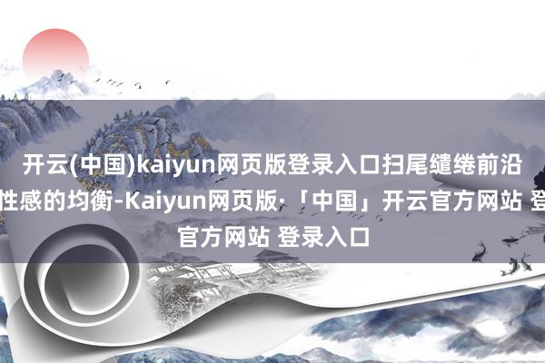 开云(中国)kaiyun网页版登录入口扫尾缱绻前沿性与品性感的均衡-Kaiyun网页版·「中国」开云官方网站 登录入口