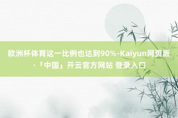 欧洲杯体育这一比例也达到90%-Kaiyun网页版·「中国」开云官方网站 登录入口