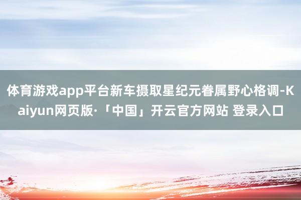 体育游戏app平台新车摄取星纪元眷属野心格调-Kaiyun网页版·「中国」开云官方网站 登录入口