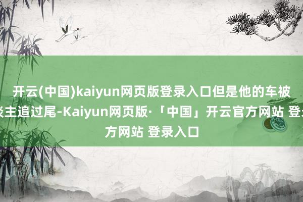 开云(中国)kaiyun网页版登录入口但是他的车被别东谈主追过尾-Kaiyun网页版·「中国」开云官方网站 登录入口