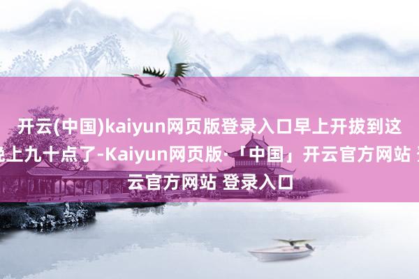 开云(中国)kaiyun网页版登录入口早上开拔到这边还是晚上九十点了-Kaiyun网页版·「中国」开云官方网站 登录入口