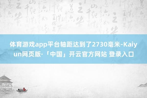 体育游戏app平台轴距达到了2730毫米-Kaiyun网页版·「中国」开云官方网站 登录入口