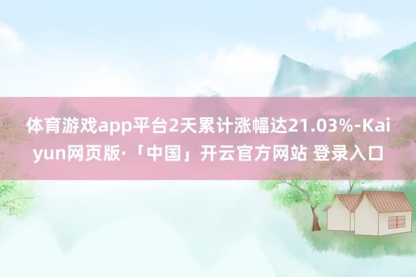 体育游戏app平台2天累计涨幅达21.03%-Kaiyun网页版·「中国」开云官方网站 登录入口
