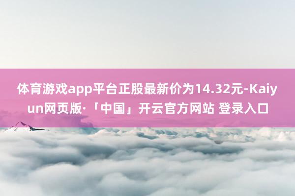 体育游戏app平台正股最新价为14.32元-Kaiyun网页版·「中国」开云官方网站 登录入口