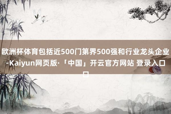 欧洲杯体育包括近500门第界500强和行业龙头企业-Kaiyun网页版·「中国」开云官方网站 登录入口