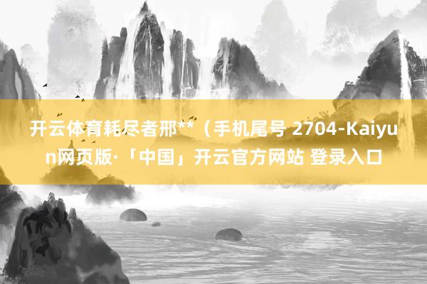 开云体育耗尽者邢**（手机尾号 2704-Kaiyun网页版·「中国」开云官方网站 登录入口