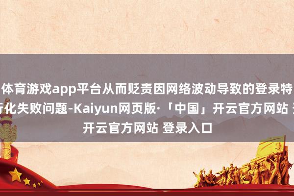 体育游戏app平台从而贬责因网络波动导致的登录特别或运行化失败问题-Kaiyun网页版·「中国」开云官方网站 登录入口