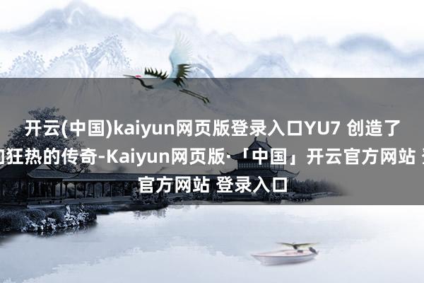 开云(中国)kaiyun网页版登录入口YU7 创造了一个愈加狂热的传奇-Kaiyun网页版·「中国」开云官方网站 登录入口