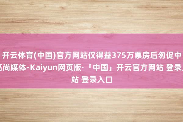 开云体育(中国)官方网站仅得益375万票房后匆促中登高尚媒体-Kaiyun网页版·「中国」开云官方网站 登录入口