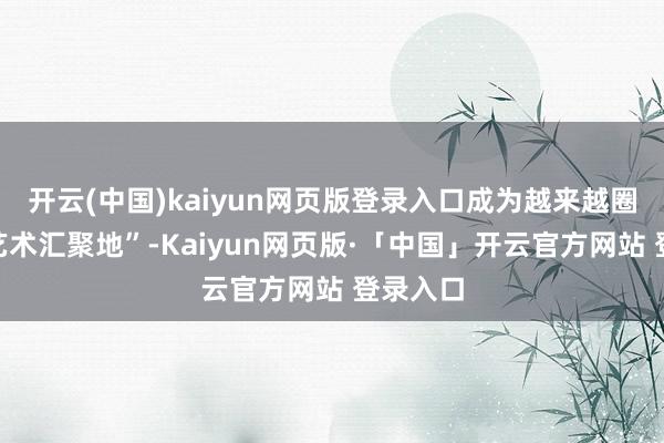 开云(中国)kaiyun网页版登录入口成为越来越圈粉的“艺术汇聚地”-Kaiyun网页版·「中国」开云官方网站 登录入口