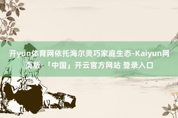 开yun体育网依托海尔灵巧家庭生态-Kaiyun网页版·「中国」开云官方网站 登录入口