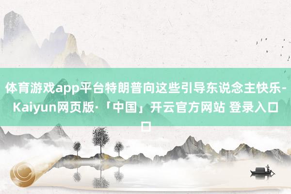 体育游戏app平台特朗普向这些引导东说念主快乐-Kaiyun网页版·「中国」开云官方网站 登录入口