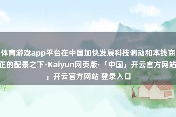 体育游戏app平台在中国加快发展科技调动和本钱商场深化矫正的配景之下-Kaiyun网页版·「中国」开云官方网站 登录入口