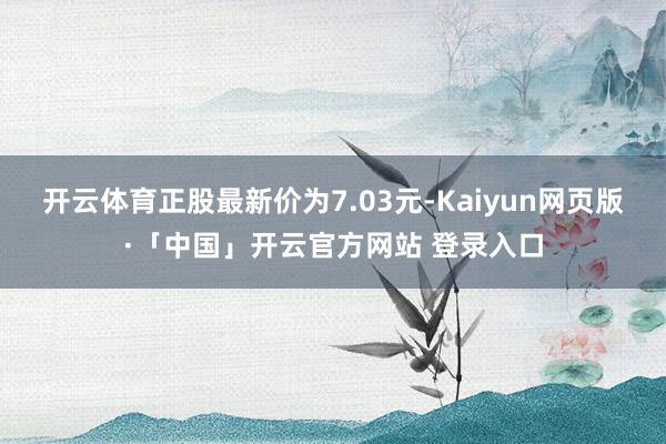 开云体育正股最新价为7.03元-Kaiyun网页版·「中国」开云官方网站 登录入口