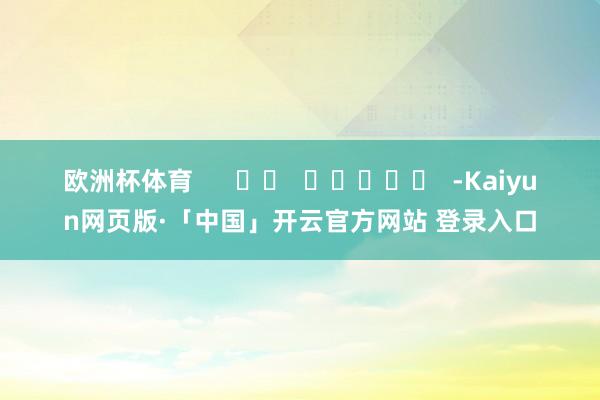 欧洲杯体育      		  					  -Kaiyun网页版·「中国」开云官方网站 登录入口