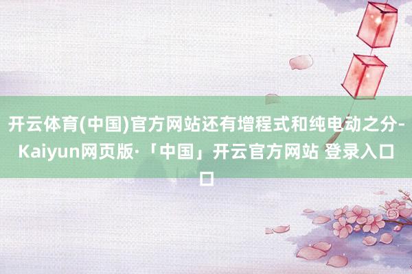 开云体育(中国)官方网站还有增程式和纯电动之分-Kaiyun网页版·「中国」开云官方网站 登录入口