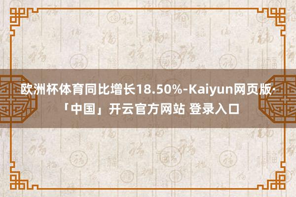 欧洲杯体育同比增长18.50%-Kaiyun网页版·「中国」开云官方网站 登录入口