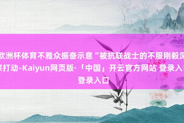 欧洲杯体育不雅众振奋示意“被抗联战士的不服刚毅深深打动-Kaiyun网页版·「中国」开云官方网站 登录入口