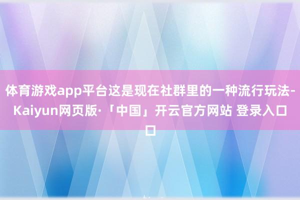 体育游戏app平台这是现在社群里的一种流行玩法-Kaiyun网页版·「中国」开云官方网站 登录入口