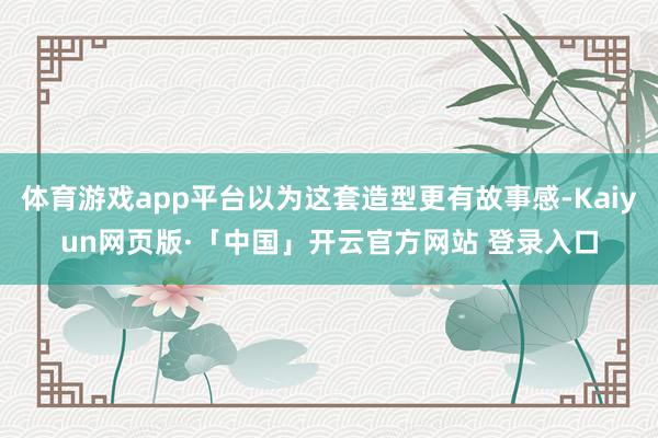 体育游戏app平台以为这套造型更有故事感-Kaiyun网页版·「中国」开云官方网站 登录入口