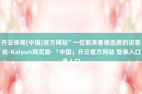 开云体育(中国)官方网站”一位前来看楼选房的访客说-Kaiyun网页版·「中国」开云官方网站 登录入口