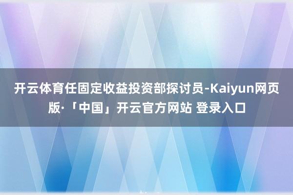 开云体育任固定收益投资部探讨员-Kaiyun网页版·「中国」开云官方网站 登录入口