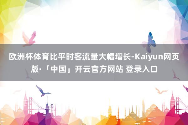欧洲杯体育比平时客流量大幅增长-Kaiyun网页版·「中国」开云官方网站 登录入口