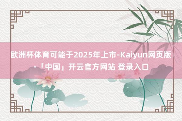 欧洲杯体育可能于2025年上市-Kaiyun网页版·「中国」开云官方网站 登录入口